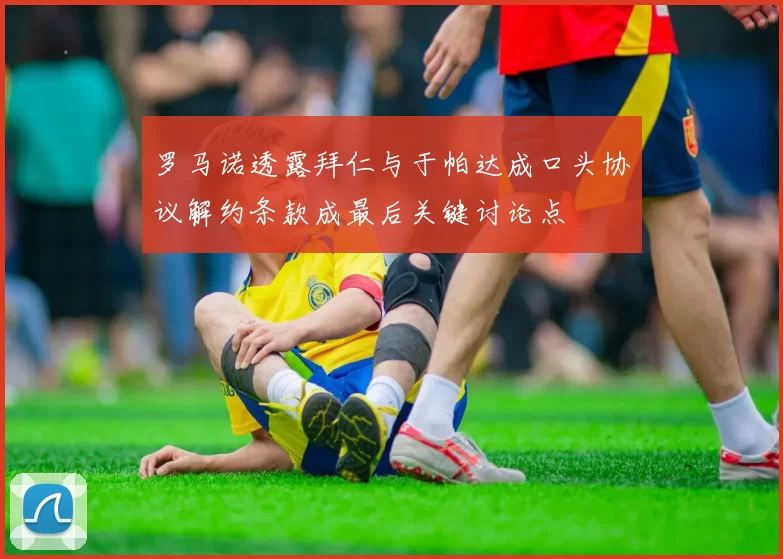 罗马诺透露拜仁与于帕达成口头协议解约条款成最后关键讨论点