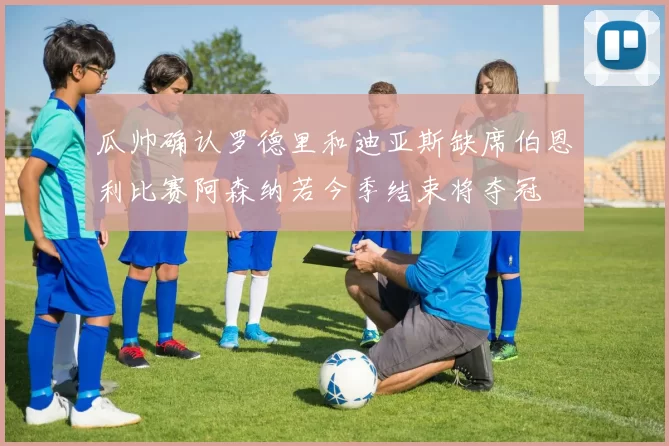 瓜帅确认罗德里和迪亚斯缺席伯恩利比赛阿森纳若今季结束将夺冠