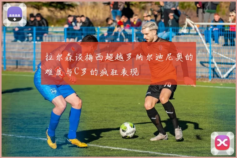 拉尔森谈梅西超越罗纳尔迪尼奥的难度与C罗的疯狂表现