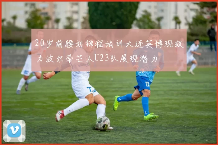 20岁前腰刘锦程试训大连英博现效力波尔蒂芒人U23队展现潜力
