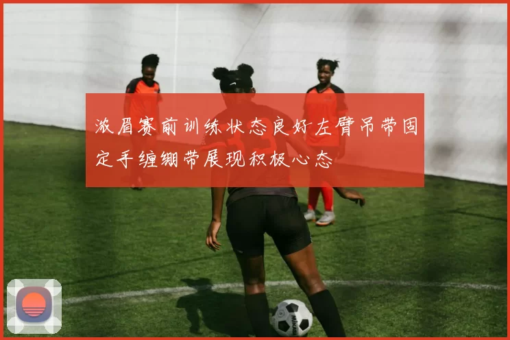 浓眉赛前训练状态良好左臂吊带固定手缠绷带展现积极心态