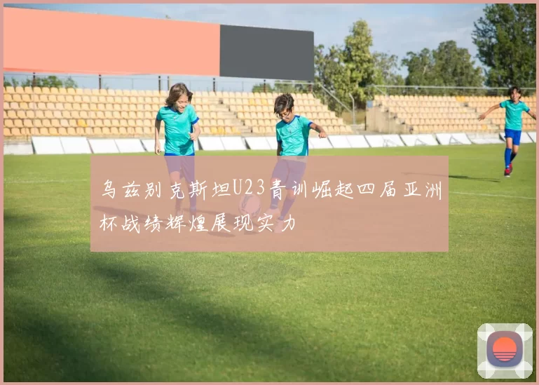 乌兹别克斯坦U23青训崛起四届亚洲杯战绩辉煌展现实力