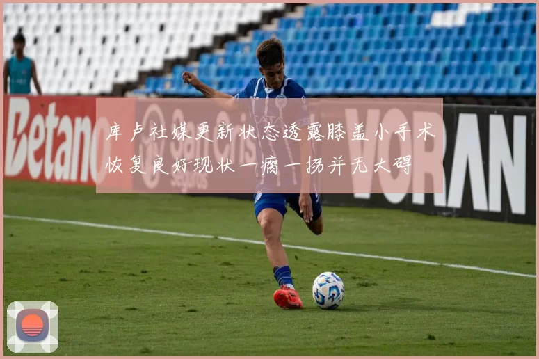 库卢社媒更新状态透露膝盖小手术恢复良好现状一瘸一拐并无大碍
